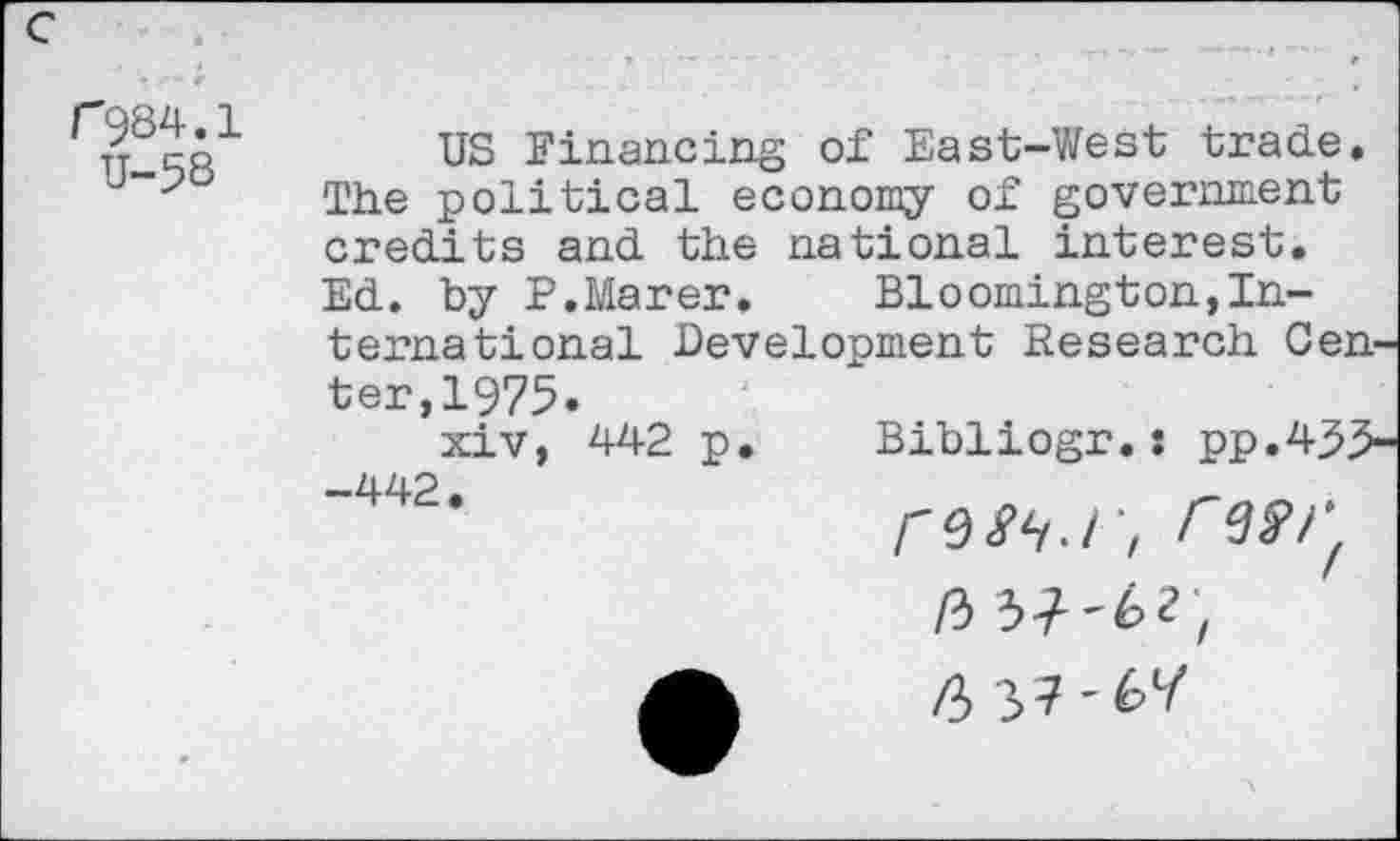 ﻿r 984.1 U-5S
US Financing of East-West trade. The political economy of government credits and the national interest. Ed. by P.Marer.	Bloomington,In-
ternational Development Research Center, 1975.
xiv, 442 p. Bibliogr.: pp.435-—Z1Z1O .
rMN.r, IW